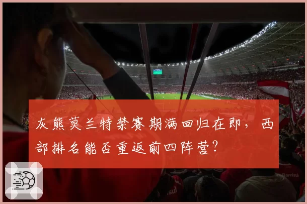 灰熊莫兰特禁赛期满回归在即,西部排名能否重返前四阵营?