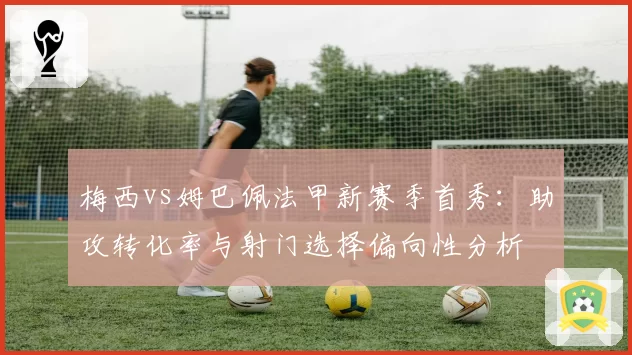 梅西vs姆巴佩法甲新赛季首秀：助攻转化率与射门选择偏向性分析