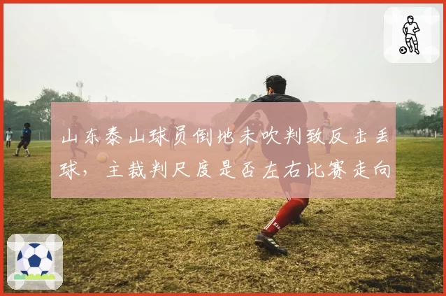 山东泰山球员倒地未吹判致反击丢球,主裁判尺度是否左右比赛走向?