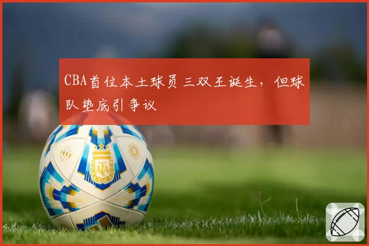 CBA首位本土球员三双王诞生,但球队垫底引争议