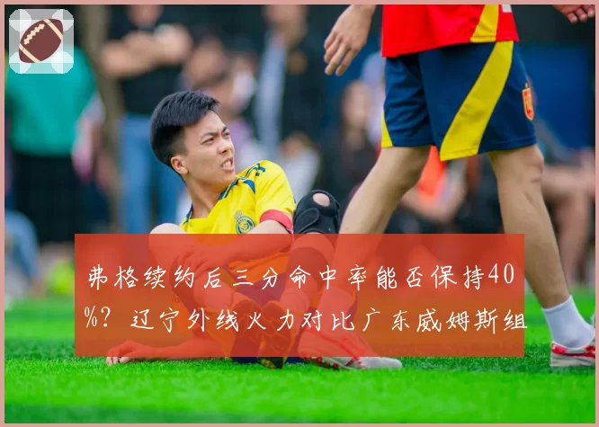 弗格续约后三分命中率能否保持40%?辽宁外线火力对比广东威姆斯组合