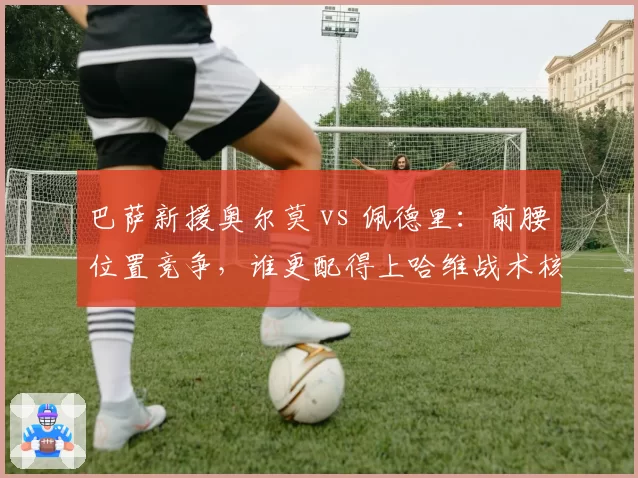 巴萨新援奥尔莫 vs 佩德里：前腰位置竞争，谁更配得上哈维战术核心？