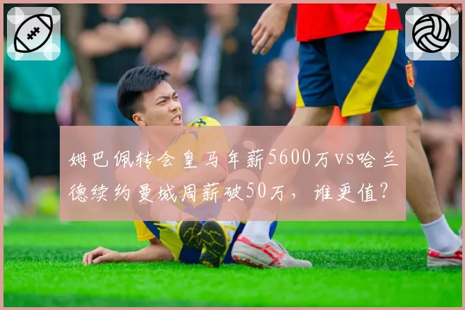 姆巴佩转会皇马年薪5600万vs哈兰德续约曼城周薪破50万,谁更值?
