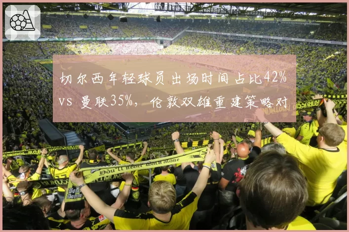 切尔西年轻球员出场时间占比42% vs 曼联35%,伦敦双雄重建策略对比效果