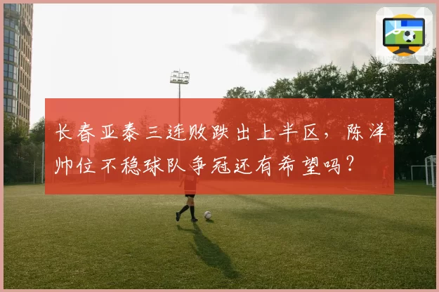 长春亚泰三连败跌出上半区,陈洋帅位不稳球队争冠还有希望吗?