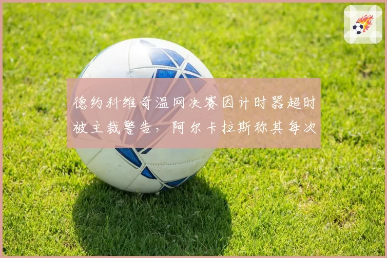 德约科维奇温网决赛因计时器超时被主裁警告,阿尔卡拉斯称其每次发球拖延超5秒