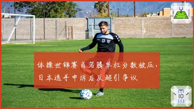 体操世锦赛肖若腾单杠分数被压，日本选手申诉后反超引争议