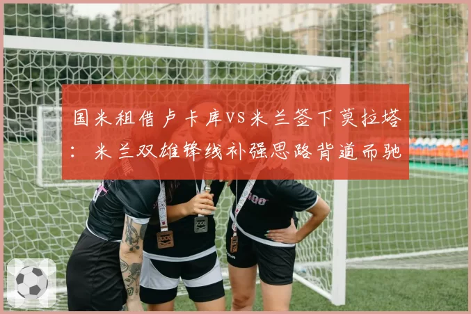 国米租借卢卡库vs米兰签下莫拉塔:米兰双雄锋线补强思路背道而驰