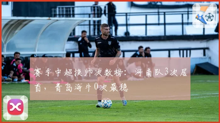 赛季中超换帅次数榜：河南队3次居首，青岛海牛0次最稳