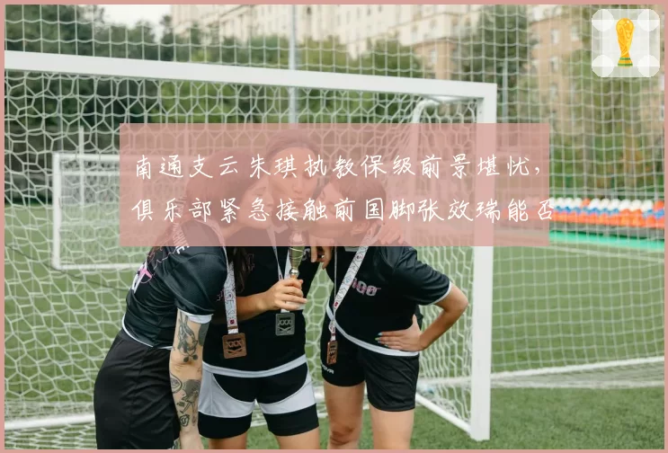 南通支云朱琪执教保级前景堪忧,俱乐部紧急接触前国脚张效瑞能否救火?