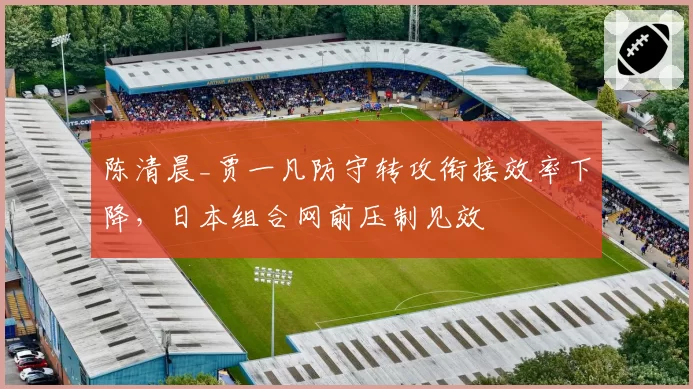 陈清晨_贾一凡防守转攻衔接效率下降,日本组合网前压制见效