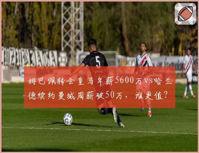 姆巴佩转会皇马年薪5600万vs哈兰德续约曼城周薪破50万,谁更值?