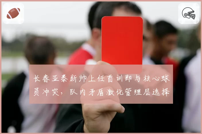 长春亚泰新帅上任首训即与核心球员冲突,队内矛盾激化管理层选择沉默
