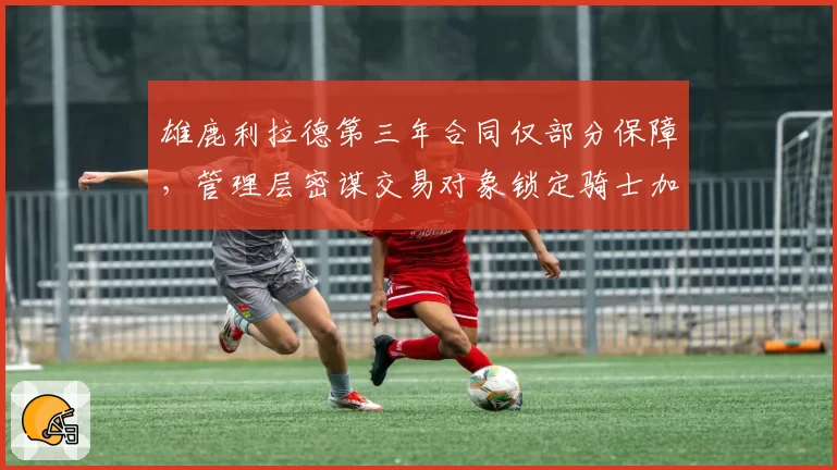 雄鹿利拉德第三年合同仅部分保障,管理层密谋交易对象锁定骑士加兰