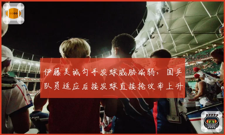 伊藤美诚勾手发球威胁减弱,国乒队员适应后接发球直接抢攻率上升?