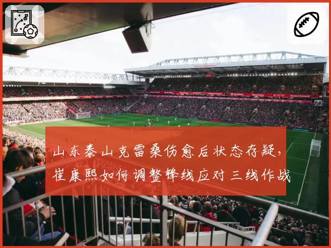 山东泰山克雷桑伤愈后状态存疑,崔康熙如何调整锋线应对三线作战?