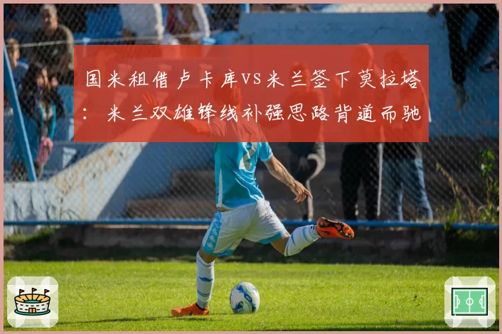 国米租借卢卡库vs米兰签下莫拉塔:米兰双雄锋线补强思路背道而驰