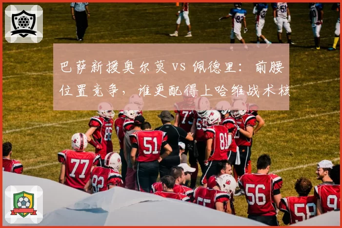 巴萨新援奥尔莫 vs 佩德里:前腰位置竞争,谁更配得上哈维战术核心?