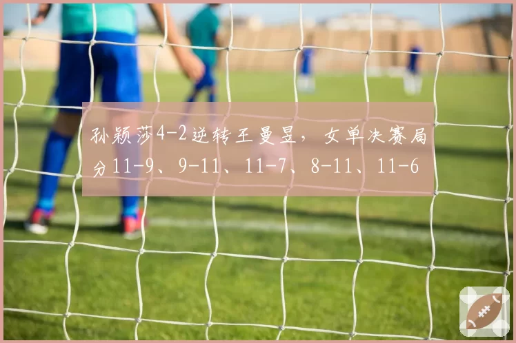 孙颖莎4-2逆转王曼昱,女单决赛局分11-9、9-11、11-7、8-11、11-6、11-8