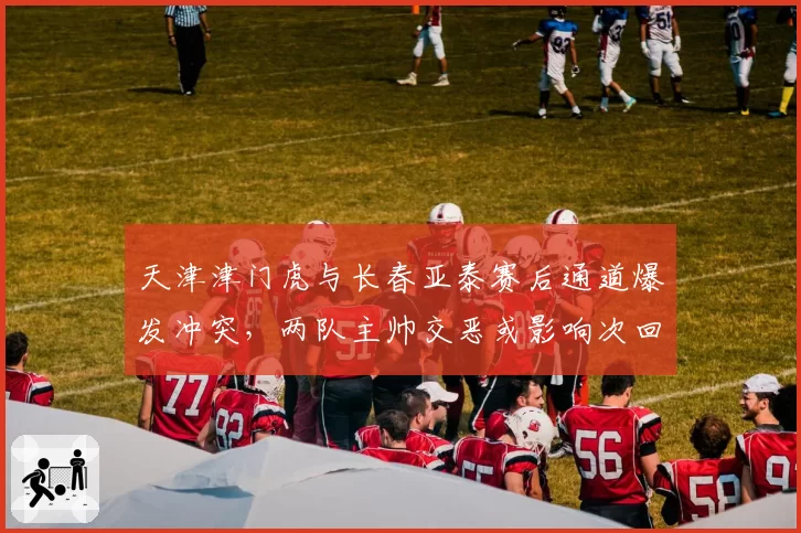 天津津门虎与长春亚泰赛后通道爆发冲突,两队主帅交恶或影响次回合走势