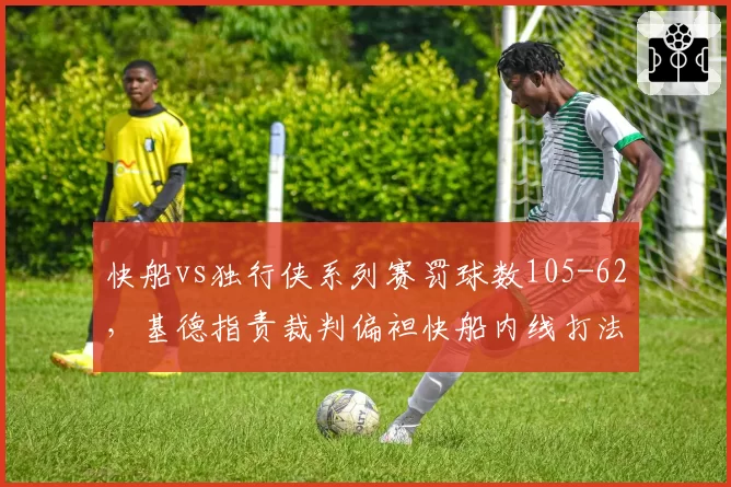 快船vs独行侠系列赛罚球数105-62,基德指责裁判偏袒快船内线打法