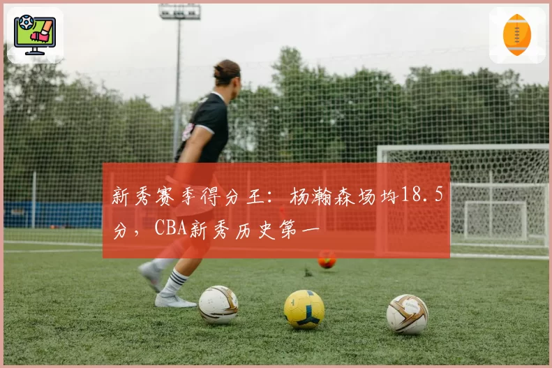 新秀赛季得分王:杨瀚森场均18.5分,CBA新秀历史第一