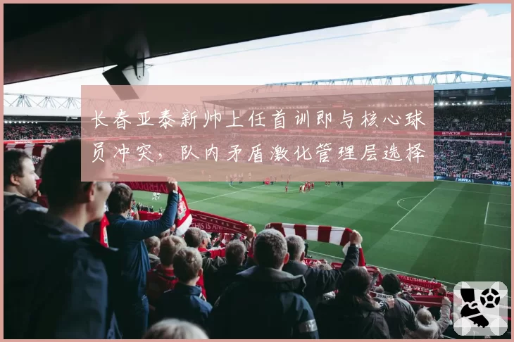 长春亚泰新帅上任首训即与核心球员冲突，队内矛盾激化管理层选择沉默