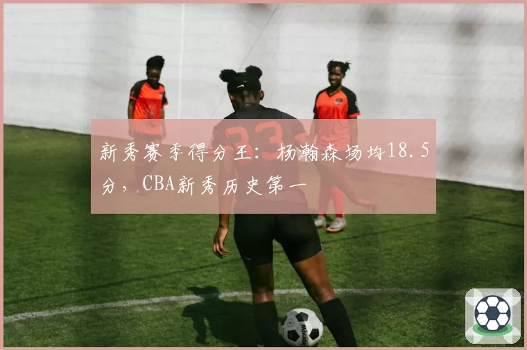 新秀赛季得分王:杨瀚森场均18.5分,CBA新秀历史第一