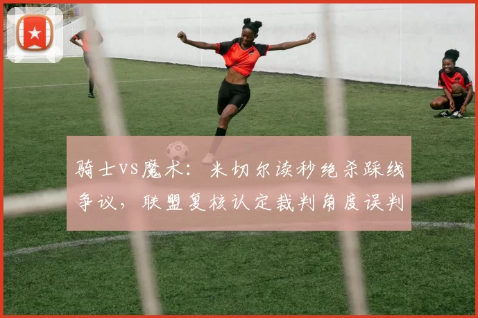 骑士vs魔术：米切尔读秒绝杀踩线争议，联盟复核认定裁判角度误判
