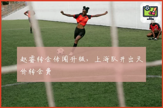 赵睿转会传闻升级，上海队开出天价转会费