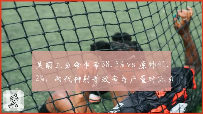 吴前三分命中率38.5% vs 原帅41.2%,两代神射手效率与产量对比分析