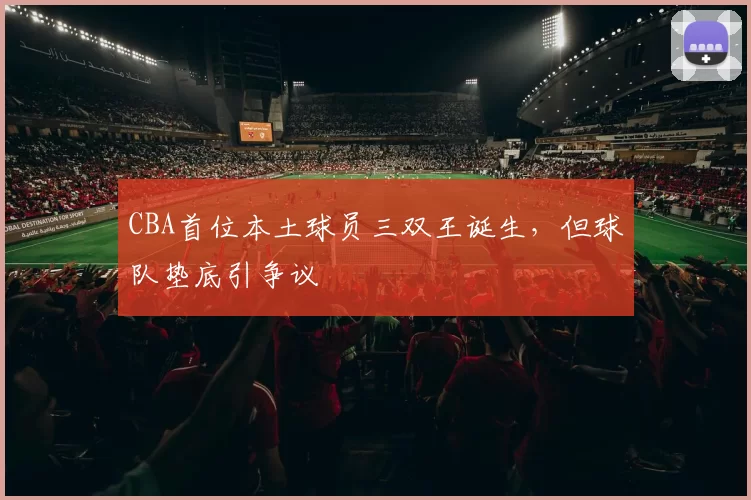 CBA首位本土球员三双王诞生，但球队垫底引争议