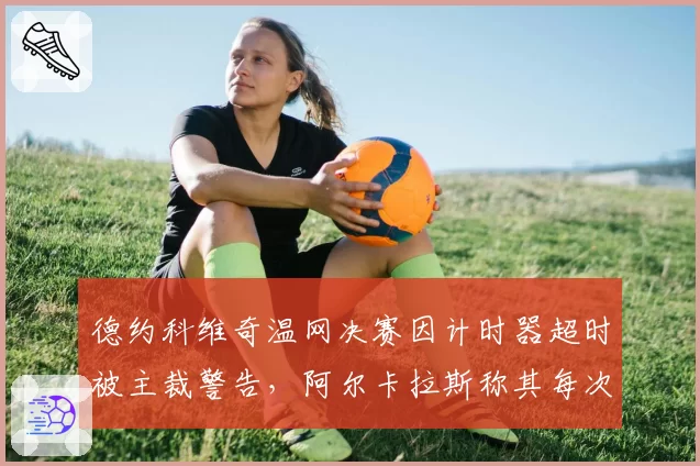 德约科维奇温网决赛因计时器超时被主裁警告，阿尔卡拉斯称其每次发球拖延超5秒