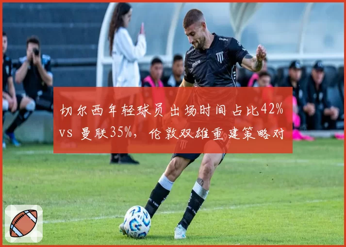切尔西年轻球员出场时间占比42% vs 曼联35%,伦敦双雄重建策略对比效果