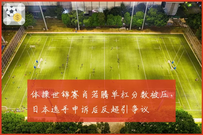 体操世锦赛肖若腾单杠分数被压，日本选手申诉后反超引争议