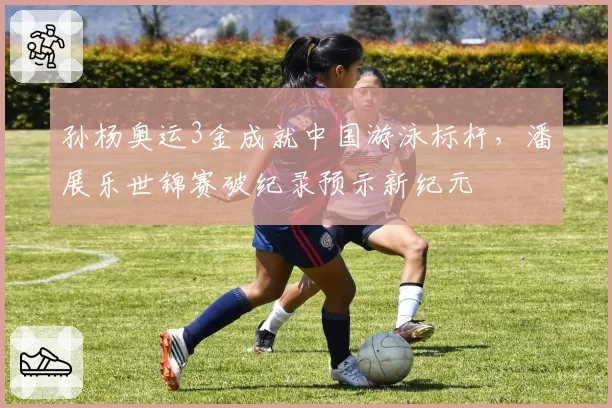 孙杨奥运3金成就中国游泳标杆，潘展乐世锦赛破纪录预示新纪元