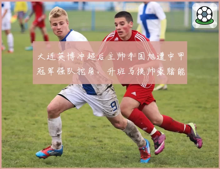 大连英博冲超后主帅李国旭遭中甲冠军强队挖角，升班马换帅豪赌能成功吗？
