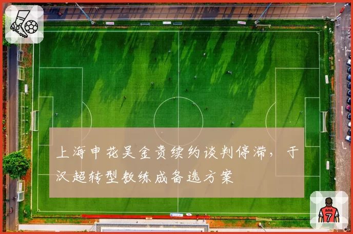上海申花吴金贵续约谈判停滞，于汉超转型教练成备选方案