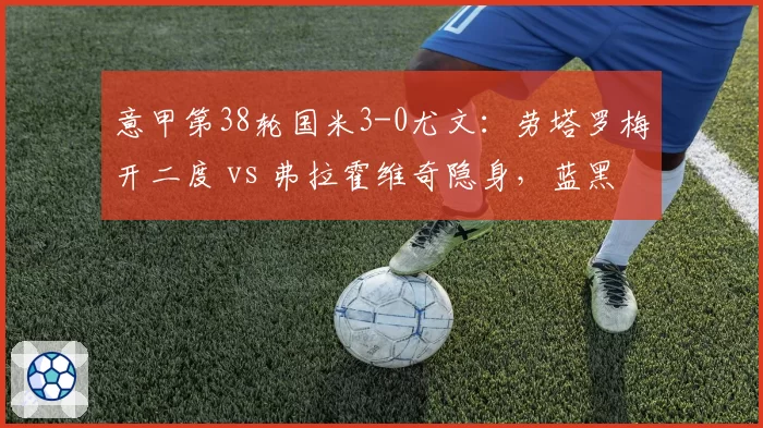 意甲第38轮国米3-0尤文:劳塔罗梅开二度 vs 弗拉霍维奇隐身,蓝黑积分破百?