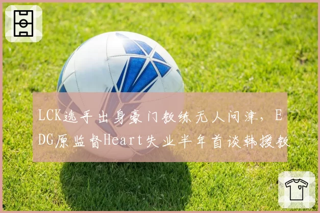 LCK选手出身豪门教练无人问津，EDG原监督Heart失业半年首谈韩援教练困境