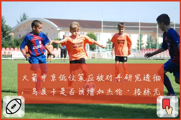 火箭申京低位策应被对手研究透彻，乌度卡是否该增加杰伦·格林无球跑动战术？