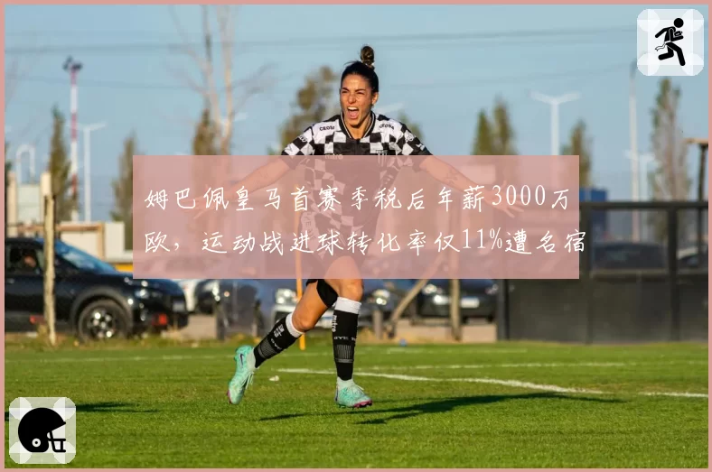 姆巴佩皇马首赛季税后年薪3000万欧,运动战进球转化率仅11%遭名宿炮轰值不回身价