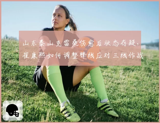 山东泰山克雷桑伤愈后状态存疑,崔康熙如何调整锋线应对三线作战?