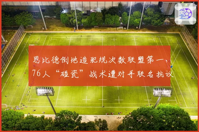 恩比德倒地造犯规次数联盟第一,76人“碰瓷”战术遭对手联名抗议
