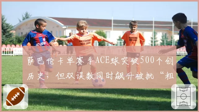 萨巴伦卡单赛季ACE球突破500个创历史，但双误数同时飙升被批“粗放”