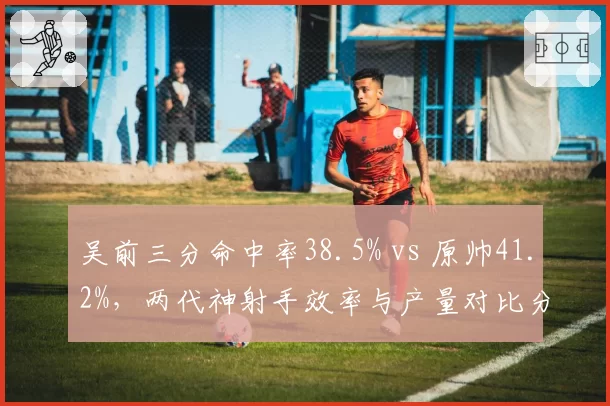 吴前三分命中率38.5% vs 原帅41.2%,两代神射手效率与产量对比分析