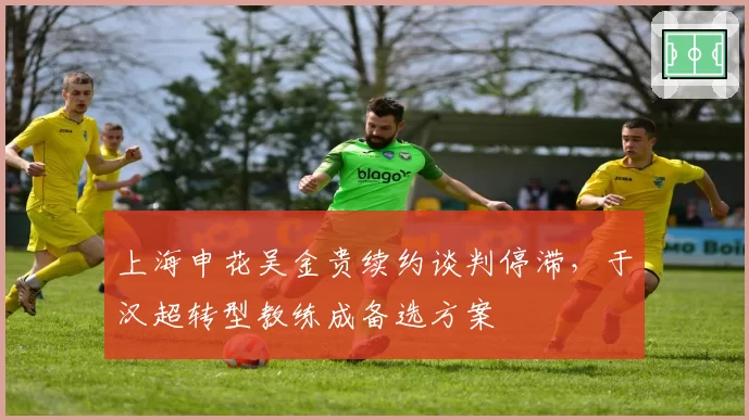 上海申花吴金贵续约谈判停滞，于汉超转型教练成备选方案
